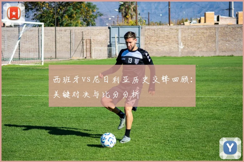 西班牙vs尼日利亚历史交锋回顾：关键对决与比分分析