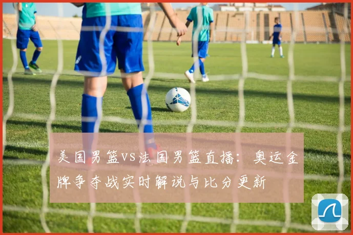 美国男篮vs法国男篮直播：奥运金牌争夺战实时解说与比分更新